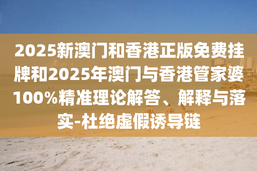2025新澳门和香港正版免费挂牌和2025年澳门与香港管家婆100%精准理论解答、解释与落实-杜绝虚假诱导链